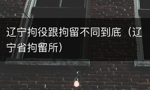 辽宁拘役跟拘留不同到底（辽宁省拘留所）