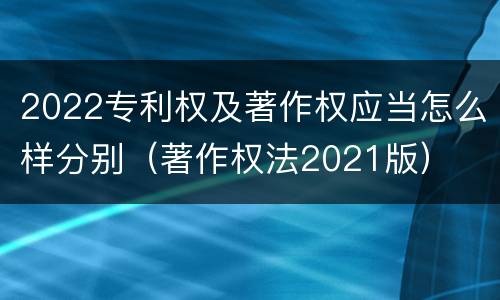 2022专利权及著作权应当怎么样分别（著作权法2021版）
