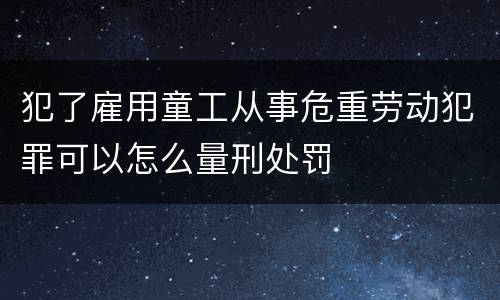 犯了雇用童工从事危重劳动犯罪可以怎么量刑处罚