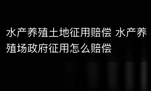 水产养殖土地征用赔偿 水产养殖场政府征用怎么赔偿