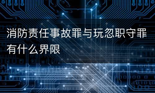 消防责任事故罪与玩忽职守罪有什么界限