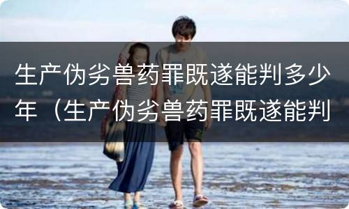 生产伪劣兽药罪既遂能判多少年（生产伪劣兽药罪既遂能判多少年以上）