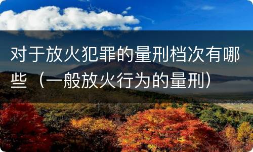 对于放火犯罪的量刑档次有哪些（一般放火行为的量刑）