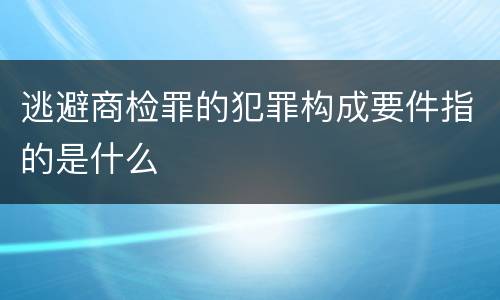 逃避商检罪的犯罪构成要件指的是什么