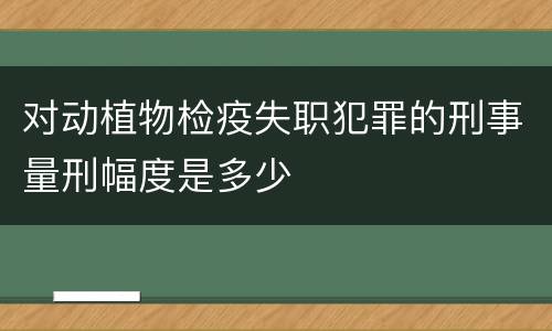 对动植物检疫失职犯罪的刑事量刑幅度是多少