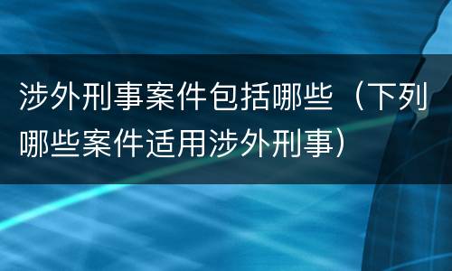 涉外刑事案件包括哪些（下列哪些案件适用涉外刑事）