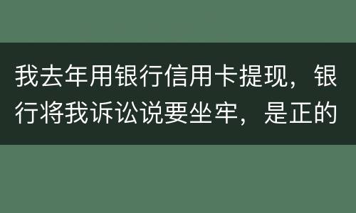 我去年用银行信用卡提现，银行将我诉讼说要坐牢，是正的吗