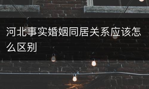 河北事实婚姻同居关系应该怎么区别
