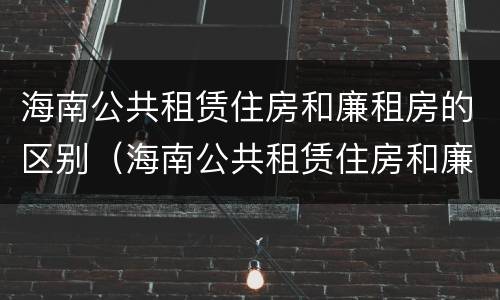海南公共租赁住房和廉租房的区别（海南公共租赁住房和廉租房的区别在哪）