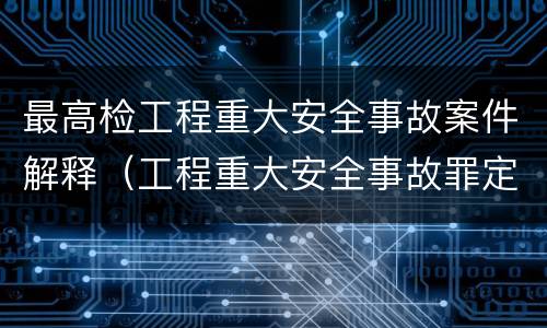最高检工程重大安全事故案件解释（工程重大安全事故罪定义）