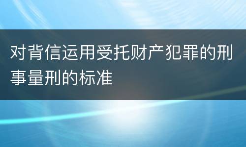 对背信运用受托财产犯罪的刑事量刑的标准