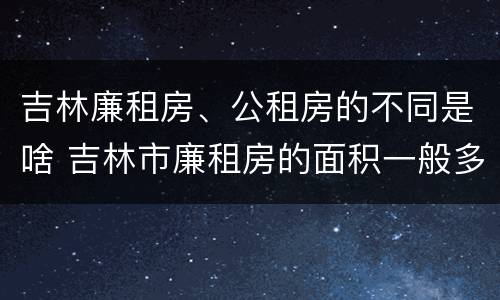 吉林廉租房、公租房的不同是啥 吉林市廉租房的面积一般多大