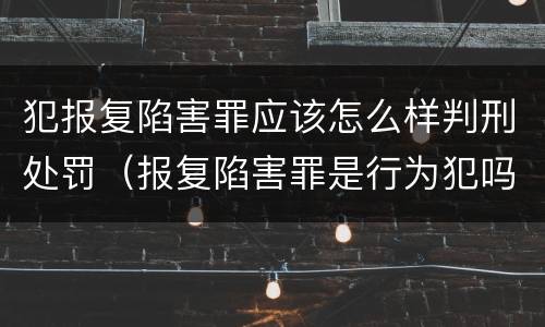 犯报复陷害罪应该怎么样判刑处罚（报复陷害罪是行为犯吗）