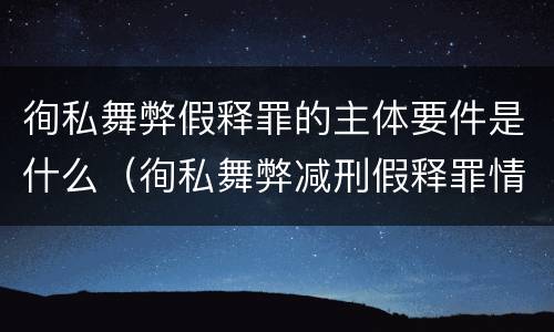 徇私舞弊假释罪的主体要件是什么（徇私舞弊减刑假释罪情节严重认定）