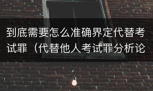 到底需要怎么准确界定代替考试罪（代替他人考试罪分析论证）