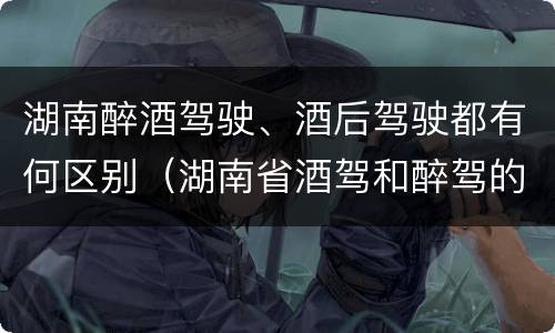 湖南醉酒驾驶、酒后驾驶都有何区别（湖南省酒驾和醉驾的酒精度标准）