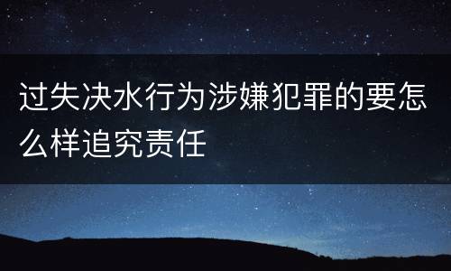 过失决水行为涉嫌犯罪的要怎么样追究责任
