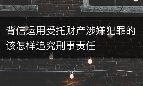 背信运用受托财产涉嫌犯罪的该怎样追究刑事责任