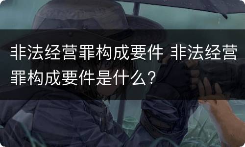 非法经营罪构成要件 非法经营罪构成要件是什么?