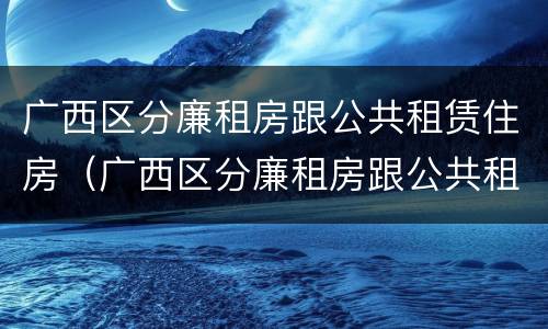 广西区分廉租房跟公共租赁住房（广西区分廉租房跟公共租赁住房的区别）