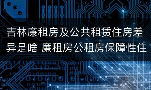 吉林廉租房及公共租赁住房差异是啥 廉租房公租房保障性住房的区别