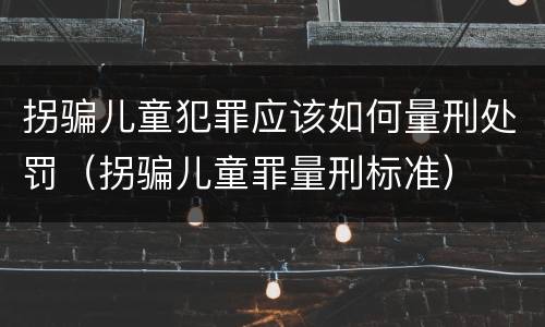拐骗儿童犯罪应该如何量刑处罚（拐骗儿童罪量刑标准）