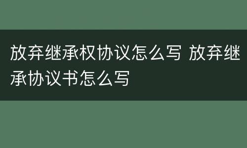 放弃继承权协议怎么写 放弃继承协议书怎么写