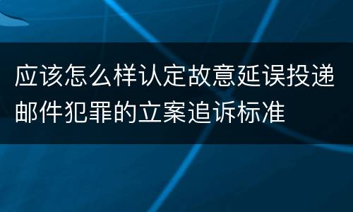 应该怎么样认定故意延误投递邮件犯罪的立案追诉标准