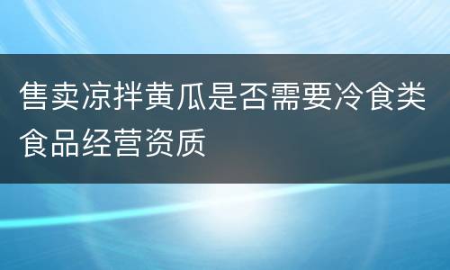 售卖凉拌黄瓜是否需要冷食类食品经营资质