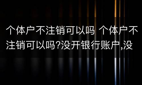 个体户不注销可以吗 个体户不注销可以吗?没开银行账户,没登记税务