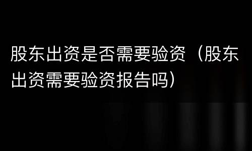 股东出资是否需要验资（股东出资需要验资报告吗）