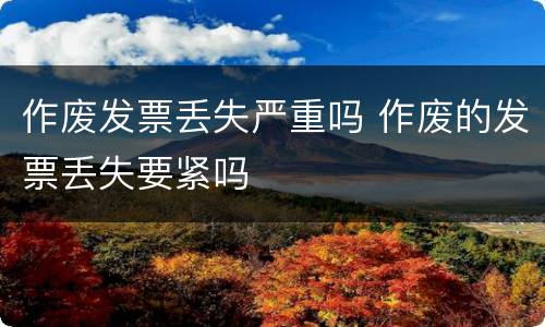 作废发票丢失严重吗 作废的发票丢失要紧吗