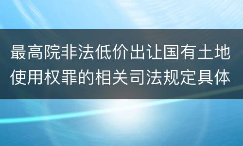 最高院非法低价出让国有土地使用权罪的相关司法规定具体是什么主要内容