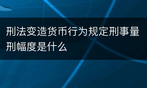 刑法变造货币行为规定刑事量刑幅度是什么