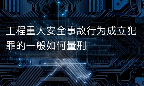 工程重大安全事故行为成立犯罪的一般如何量刑