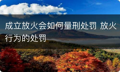 成立放火会如何量刑处罚 放火行为的处罚