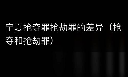 宁夏抢夺罪抢劫罪的差异（抢夺和抢劫罪）