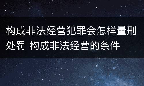 构成非法经营犯罪会怎样量刑处罚 构成非法经营的条件