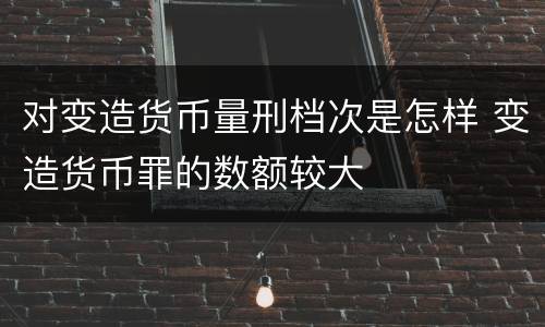 对变造货币量刑档次是怎样 变造货币罪的数额较大