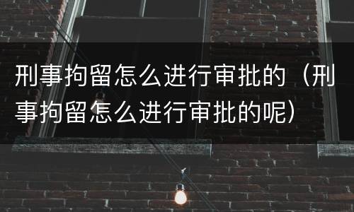 刑事拘留怎么进行审批的（刑事拘留怎么进行审批的呢）