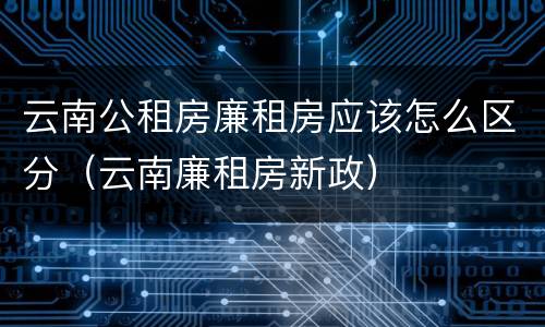 云南公租房廉租房应该怎么区分（云南廉租房新政）