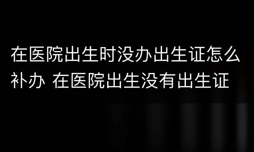在医院出生时没办出生证怎么补办 在医院出生没有出生证