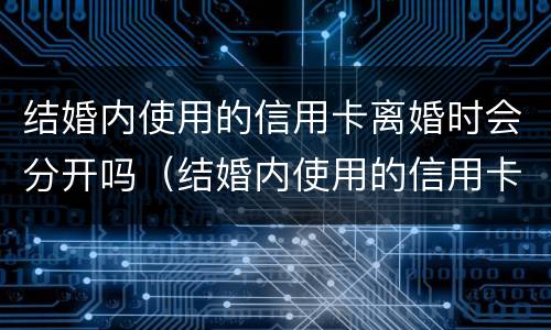 结婚内使用的信用卡离婚时会分开吗（结婚内使用的信用卡离婚时会分开吗）