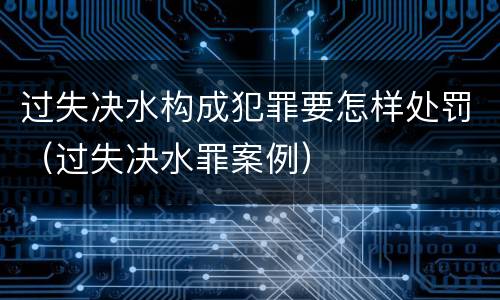 过失决水构成犯罪要怎样处罚（过失决水罪案例）