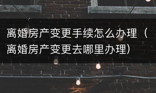 离婚房产变更手续怎么办理（离婚房产变更去哪里办理）