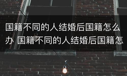 国籍不同的人结婚后国籍怎么办 国籍不同的人结婚后国籍怎么办手续