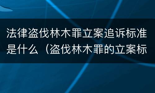 法律盗伐林木罪立案追诉标准是什么（盗伐林木罪的立案标准是）