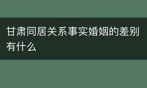 甘肃同居关系事实婚姻的差别有什么
