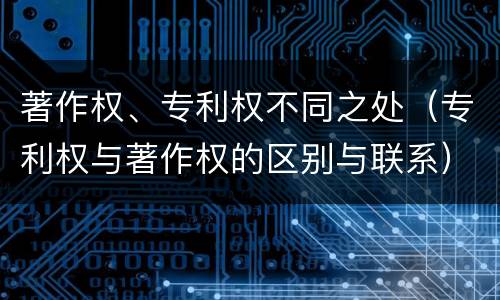著作权、专利权不同之处（专利权与著作权的区别与联系）