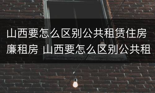山西要怎么区别公共租赁住房廉租房 山西要怎么区别公共租赁住房廉租房呢